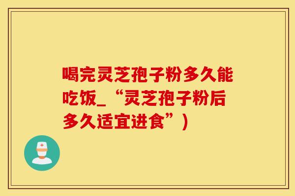 喝完灵芝孢子粉多久能吃饭_“灵芝孢子粉后多久适宜进食”)