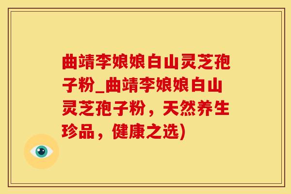 曲靖李娘娘白山灵芝孢子粉_曲靖李娘娘白山灵芝孢子粉，天然养生珍品，健康之选)