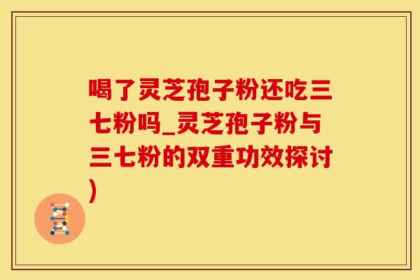 喝了灵芝孢子粉还吃三七粉吗_灵芝孢子粉与三七粉的双重功效探讨)