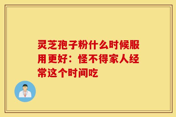 灵芝孢子粉什么时候服用更好：怪不得家人经常这个时间吃