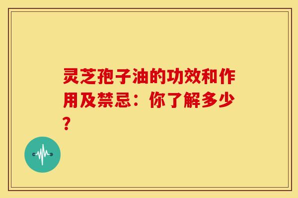 灵芝孢子油的功效和作用及禁忌：你了解多少？