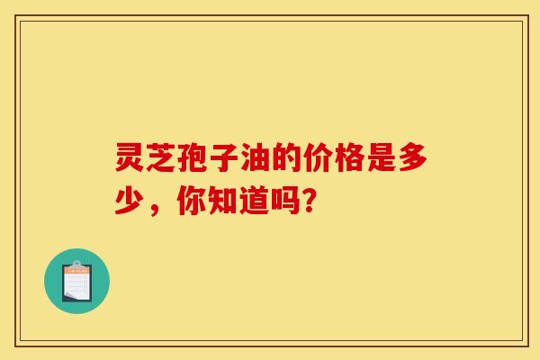 灵芝孢子油的价格是多少，你知道吗？