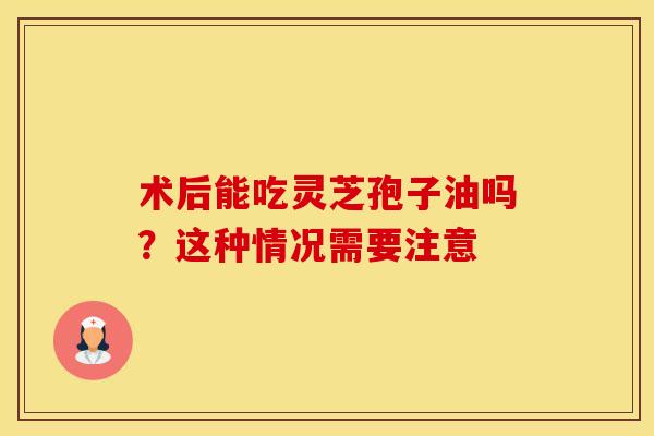 术后能吃灵芝孢子油吗？这种情况需要注意