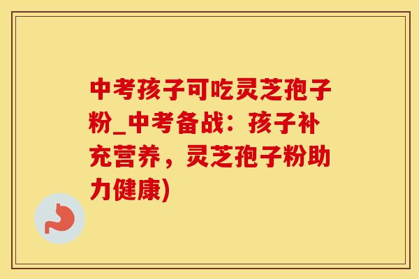 中考孩子可吃灵芝孢子粉_中考备战：孩子补充营养，灵芝孢子粉助力健康)