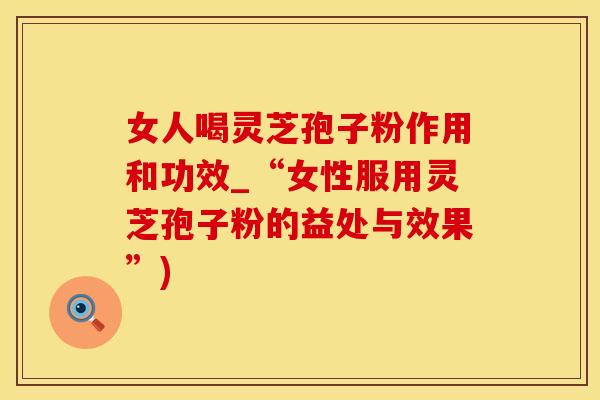 女人喝灵芝孢子粉作用和功效_“女性服用灵芝孢子粉的益处与效果”)