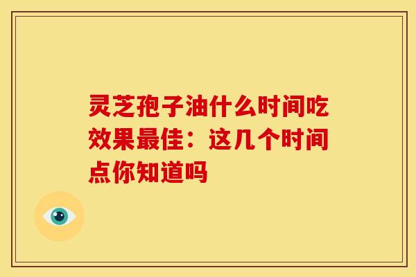 灵芝孢子油什么时间吃效果佳：这几个时间点你知道吗