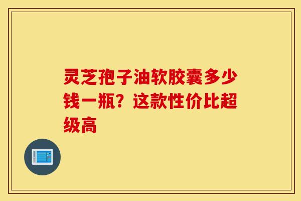 灵芝孢子油软胶囊多少钱一瓶？这款性价比超级高