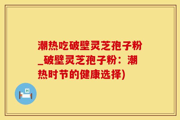 潮热吃破壁灵芝孢子粉_破壁灵芝孢子粉：潮热时节的健康选择)