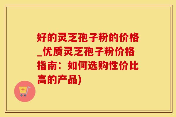 好的灵芝孢子粉的价格_优质灵芝孢子粉价格指南：如何选购性价比高的产品)