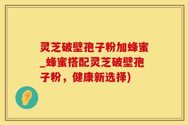 灵芝破壁孢子粉加蜂蜜_蜂蜜搭配灵芝破壁孢子粉，健康新选择)