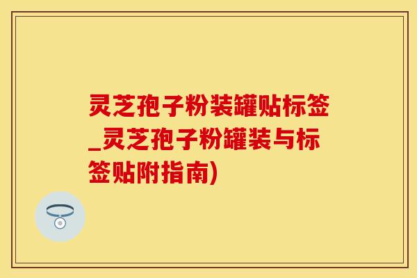 灵芝孢子粉装罐贴标签_灵芝孢子粉罐装与标签贴附指南)