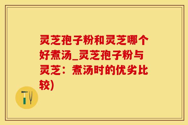 灵芝孢子粉和灵芝哪个好煮汤_灵芝孢子粉与灵芝：煮汤时的优劣比较)