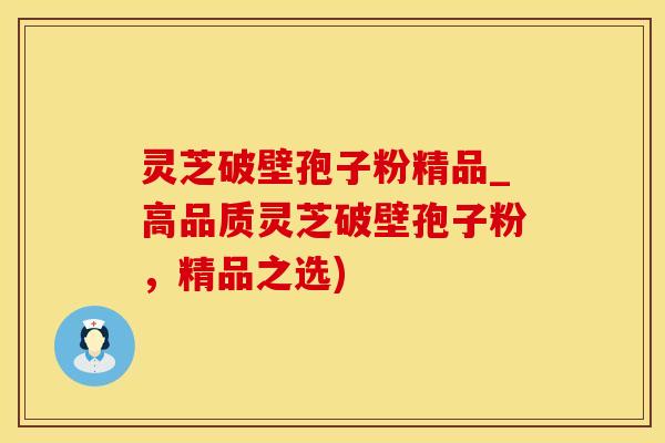 灵芝破壁孢子粉精品_高品质灵芝破壁孢子粉，精品之选)