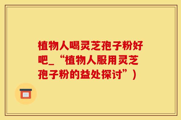 植物人喝灵芝孢子粉好吧_“植物人服用灵芝孢子粉的益处探讨”)