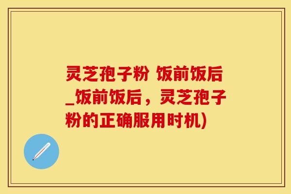 灵芝孢子粉 饭前饭后_饭前饭后，灵芝孢子粉的正确服用时机)