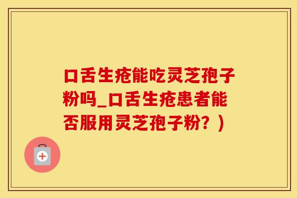 口舌生疮能吃灵芝孢子粉吗_口舌生疮患者能否服用灵芝孢子粉？)