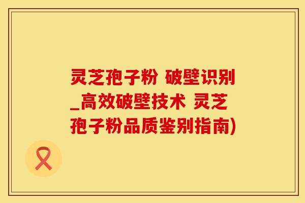 灵芝孢子粉 破壁识别_高效破壁技术 灵芝孢子粉品质鉴别指南)