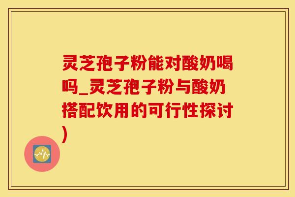灵芝孢子粉能对酸奶喝吗_灵芝孢子粉与酸奶搭配饮用的可行性探讨)