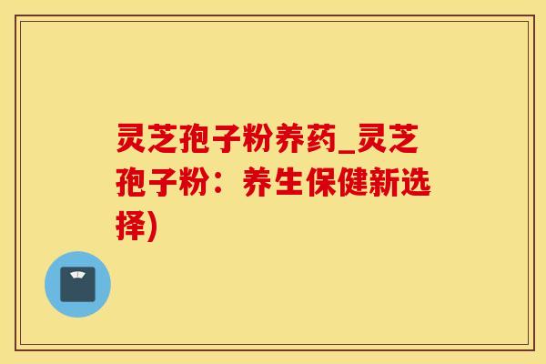 灵芝孢子粉养药_灵芝孢子粉：养生保健新选择)