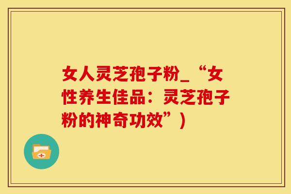 女人灵芝孢子粉_“女性养生佳品：灵芝孢子粉的神奇功效”)