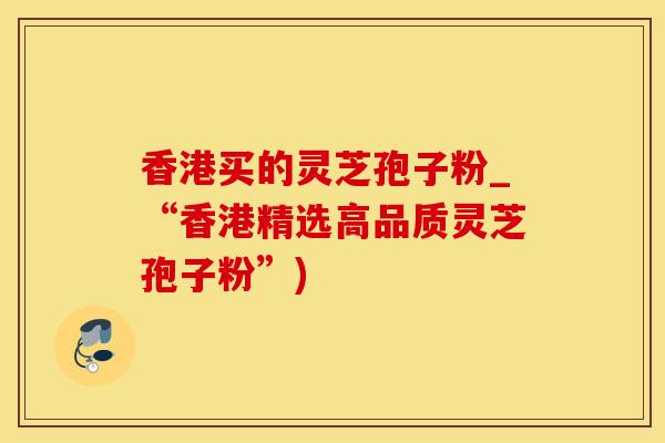 香港买的灵芝孢子粉_“香港精选高品质灵芝孢子粉”)