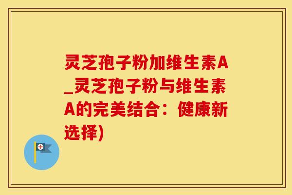 灵芝孢子粉加维生素A_灵芝孢子粉与维生素A的完美结合：健康新选择)