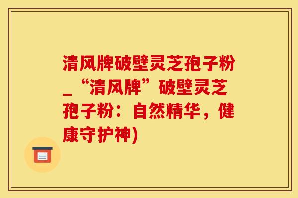 清风牌破壁灵芝孢子粉_“清风牌”破壁灵芝孢子粉：自然精华，健康守护神)
