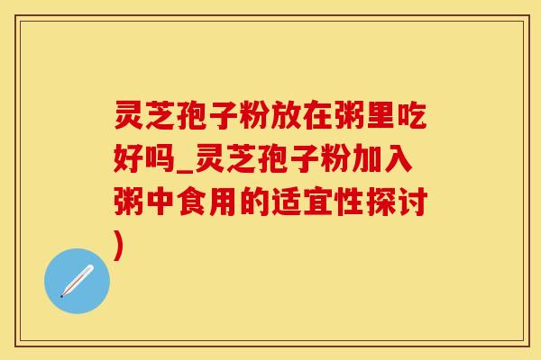 灵芝孢子粉放在粥里吃好吗_灵芝孢子粉加入粥中食用的适宜性探讨)