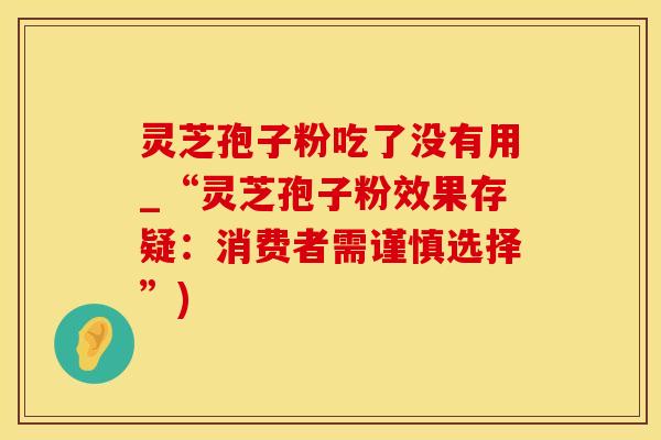 灵芝孢子粉吃了没有用_“灵芝孢子粉效果存疑：消费者需谨慎选择”)