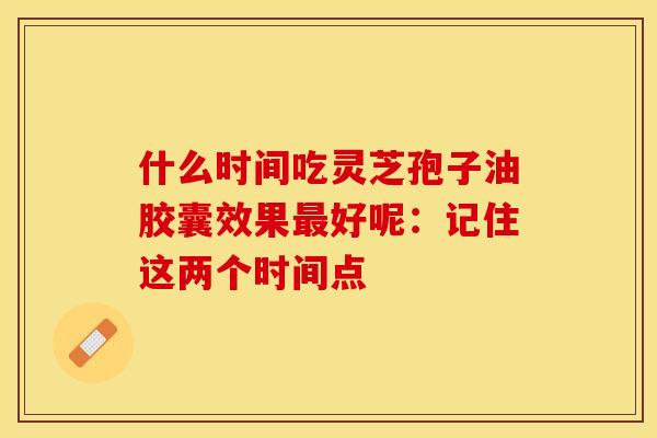 什么时间吃灵芝孢子油胶囊效果好呢:记住这两个时间点 什么时间吃灵芝孢子油胶囊效果好呢:记住这两个时间点