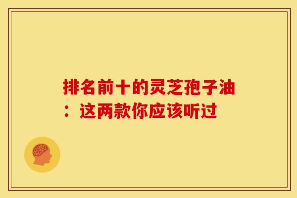 排名前十的灵芝孢子油:这两款你应该听过 排名前十的灵芝孢子油:这两款你应该听过