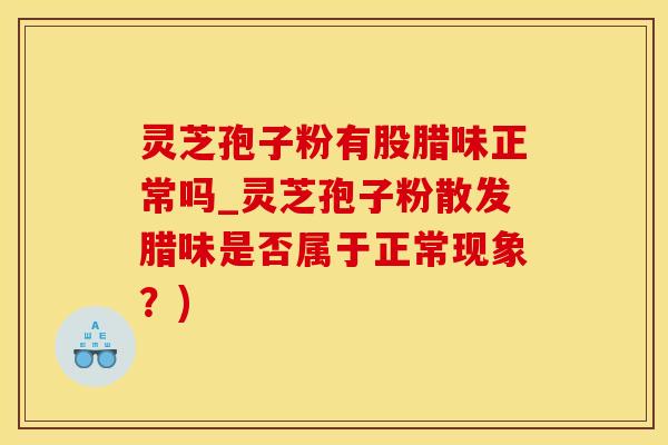 灵芝孢子粉有股腊味正常吗_灵芝孢子粉散发腊味是否属于正常现象？)