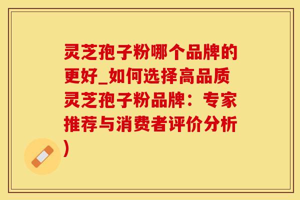 灵芝孢子粉哪个品牌的更好_如何选择高品质灵芝孢子粉品牌：专家推荐与消费者评价分析)