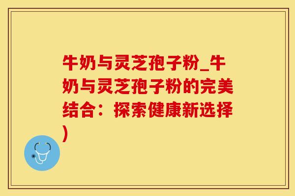 牛奶与灵芝孢子粉_牛奶与灵芝孢子粉的完美结合：探索健康新选择)