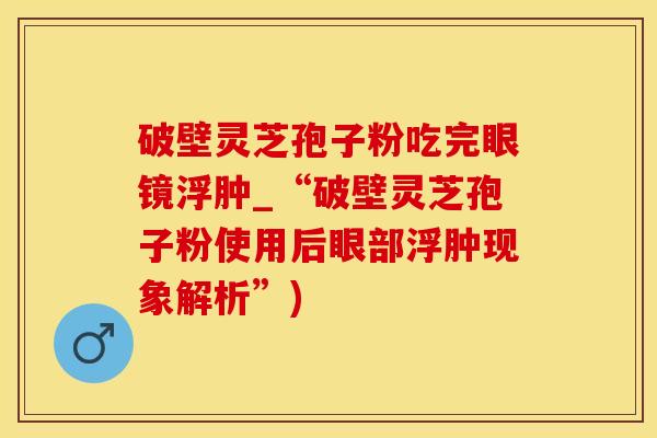 破壁灵芝孢子粉吃完眼镜浮肿_“破壁灵芝孢子粉使用后眼部浮肿现象解析”)