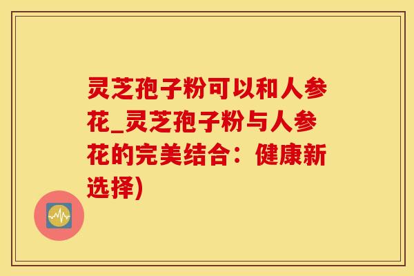 灵芝孢子粉可以和人参花_灵芝孢子粉与人参花的完美结合：健康新选择)