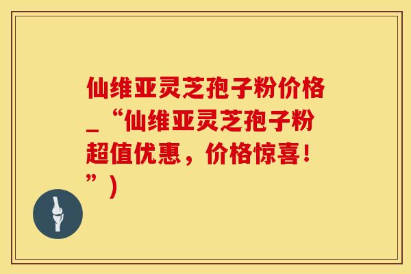 仙维亚灵芝孢子粉价格_“仙维亚灵芝孢子粉超值优惠，价格惊喜！”)