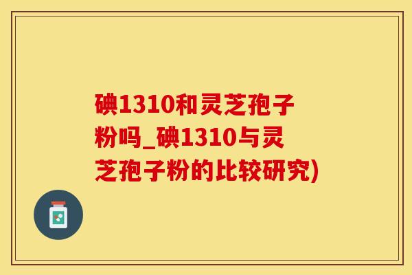 碘1310和灵芝孢子粉吗_碘1310与灵芝孢子粉的比较研究)