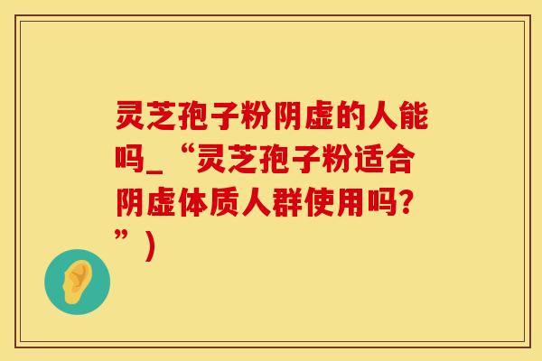 灵芝孢子粉阴虚的人能吗_“灵芝孢子粉适合阴虚体质人群使用吗？”)