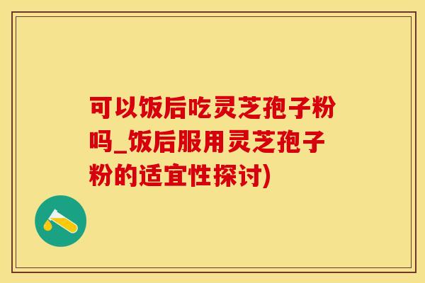 可以饭后吃灵芝孢子粉吗_饭后服用灵芝孢子粉的适宜性探讨)