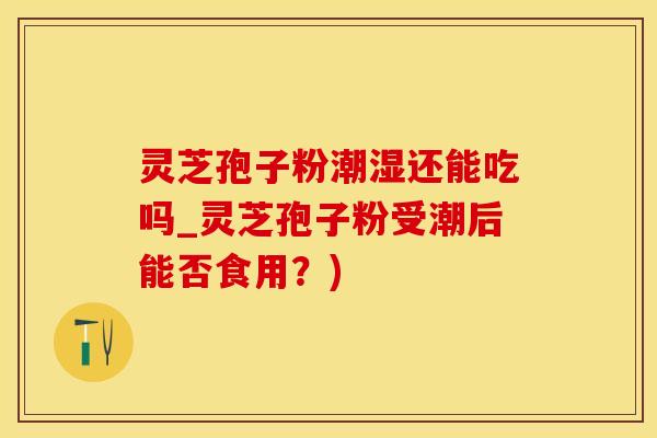 灵芝孢子粉潮湿还能吃吗_灵芝孢子粉受潮后能否食用？)