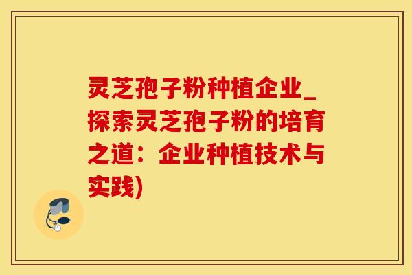 灵芝孢子粉种植企业_探索灵芝孢子粉的培育之道：企业种植技术与实践)