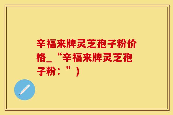 辛福来牌灵芝孢子粉价格_“辛福来牌灵芝孢子粉：”)