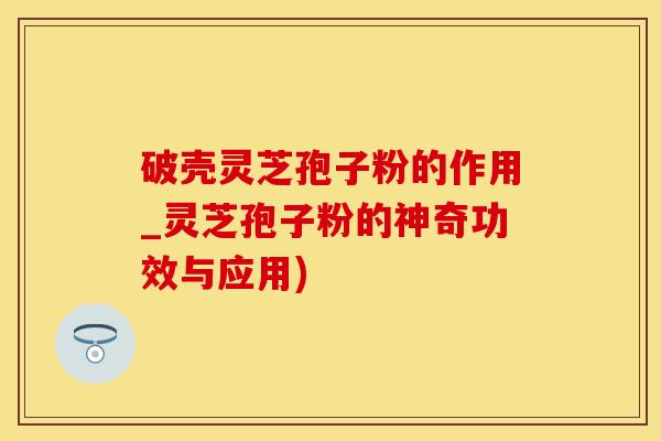 破壳灵芝孢子粉的作用_灵芝孢子粉的神奇功效与应用)