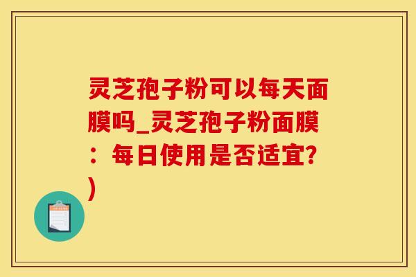灵芝孢子粉可以每天面膜吗_灵芝孢子粉面膜：每日使用是否适宜？)