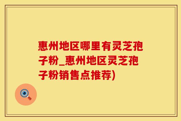 惠州地区哪里有灵芝孢子粉_惠州地区灵芝孢子粉销售点推荐)