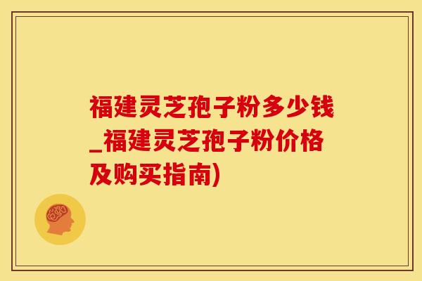 福建灵芝孢子粉多少钱_福建灵芝孢子粉价格及购买指南)
