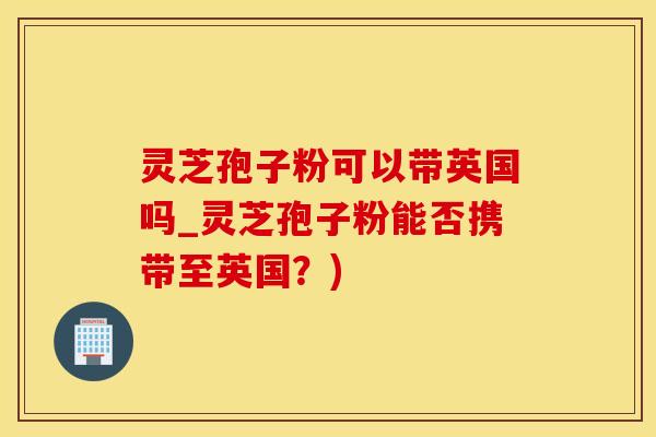 灵芝孢子粉可以带英国吗_灵芝孢子粉能否携带至英国？)