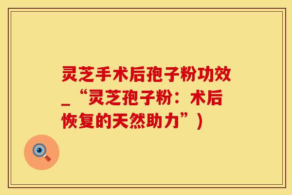 灵芝手术后孢子粉功效_“灵芝孢子粉：术后恢复的天然助力”)