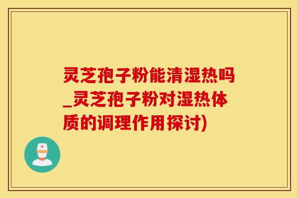灵芝孢子粉能清湿热吗_灵芝孢子粉对湿热体质的调理作用探讨)